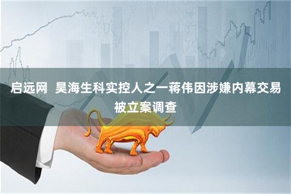 启远网  昊海生科实控人之一蒋伟因涉嫌内幕交易被立案调查