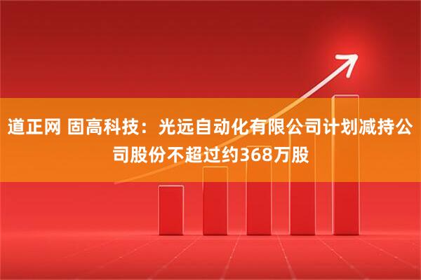 道正网 固高科技：光远自动化有限公司计划减持公司股份不超过约368万股