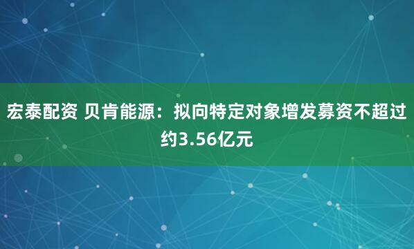 宏泰配资 贝肯能源：拟向特定对象增发募资不超过约3.56亿元