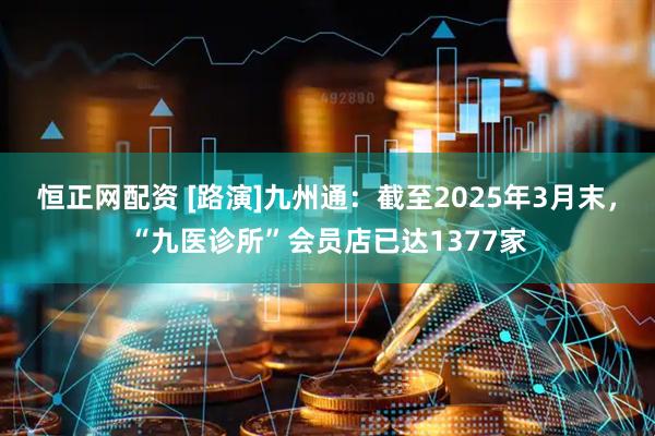 恒正网配资 [路演]九州通：截至2025年3月末，“九医诊所”会员店已达1377家