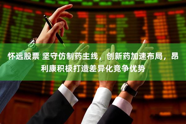 怀远股票 坚守仿制药主线，创新药加速布局，昂利康积极打造差异化竞争优势