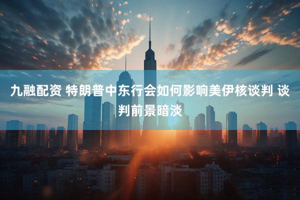 九融配资 特朗普中东行会如何影响美伊核谈判 谈判前景暗淡
