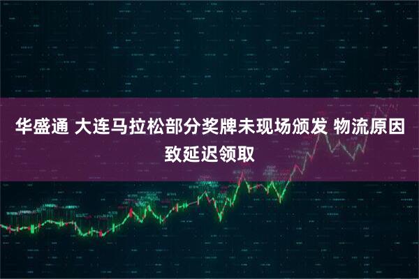 华盛通 大连马拉松部分奖牌未现场颁发 物流原因致延迟领取