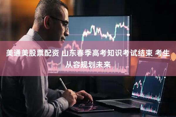 美通美股票配资 山东春季高考知识考试结束 考生从容规划未来