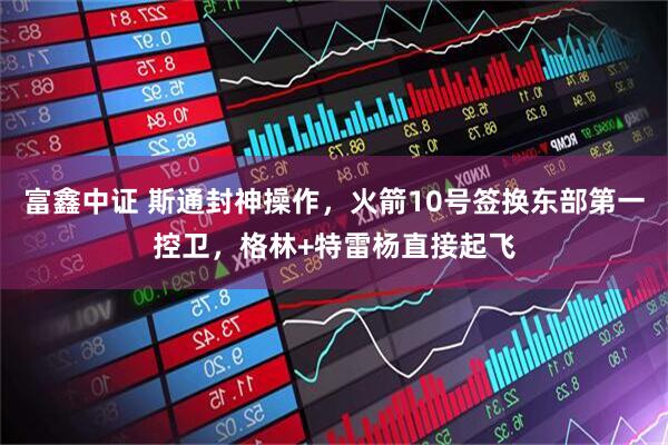富鑫中证 斯通封神操作，火箭10号签换东部第一控卫，格林+特雷杨直接起飞