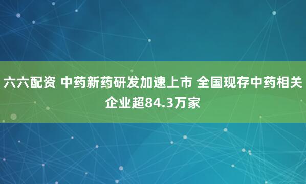 六六配资 中药新药研发加速上市 全国现存中药相关企业超84.3万家