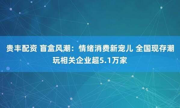 贵丰配资 盲盒风潮：情绪消费新宠儿 全国现存潮玩相关企业超5.1万家