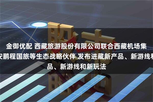 金御优配 西藏旅游股份有限公司联合西藏机场集团、西安鹏程国旅等生态战略伙伴 发布进藏新产品、新游线和新玩法
