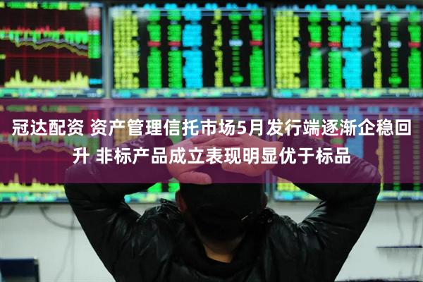 冠达配资 资产管理信托市场5月发行端逐渐企稳回升 非标产品成立表现明显优于标品