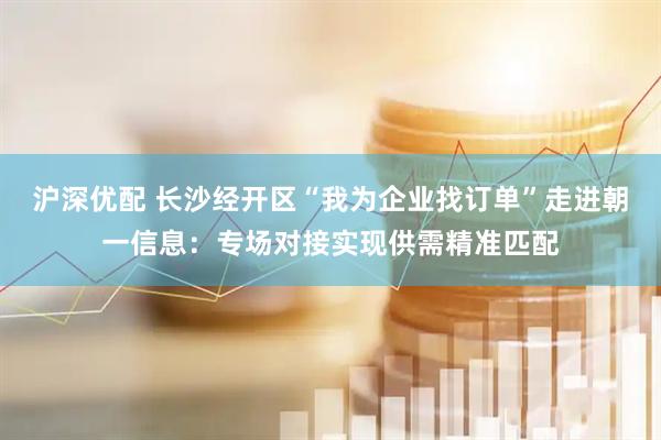 沪深优配 长沙经开区“我为企业找订单”走进朝一信息：专场对接实现供需精准匹配