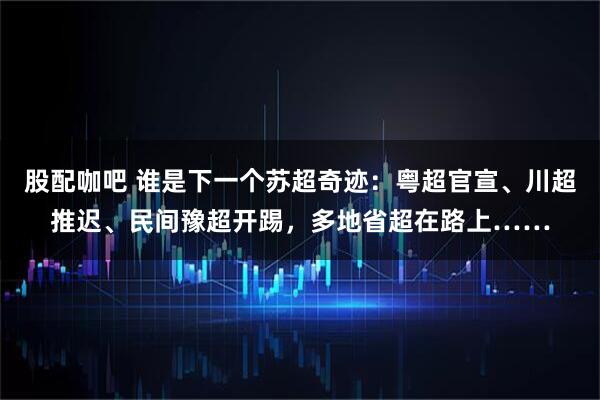 股配咖吧 谁是下一个苏超奇迹：粤超官宣、川超推迟、民间豫超开踢，多地省超在路上……