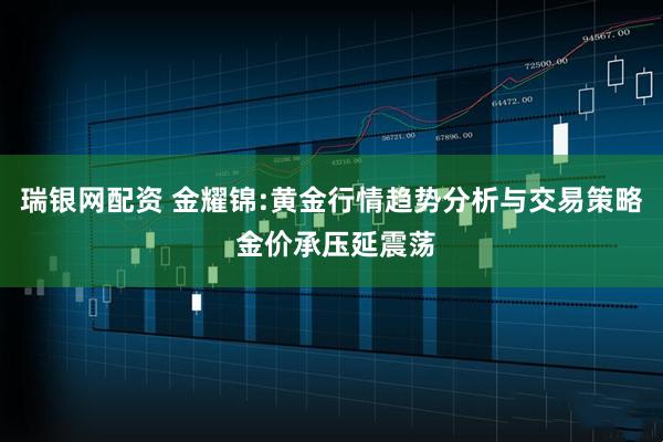 瑞银网配资 金耀锦:黄金行情趋势分析与交易策略 金价承压延震荡