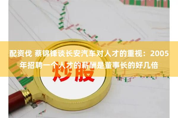 配资伐 蔡锦锋谈长安汽车对人才的重视：2005年招聘一个人才的薪酬是董事长的好几倍