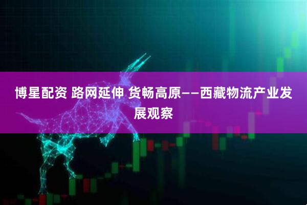 博星配资 路网延伸 货畅高原——西藏物流产业发展观察