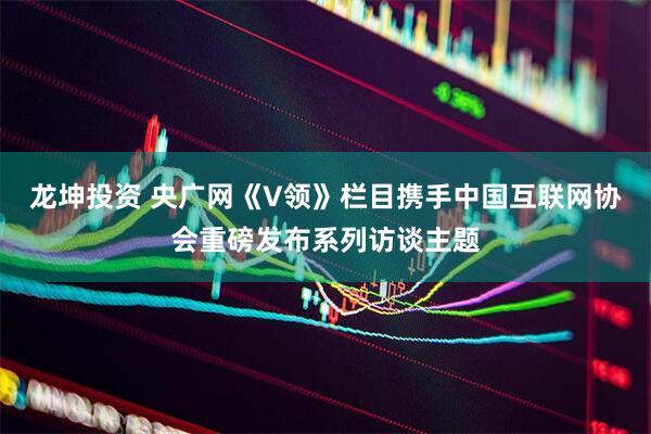 龙坤投资 央广网《V领》栏目携手中国互联网协会重磅发布系列访谈主题