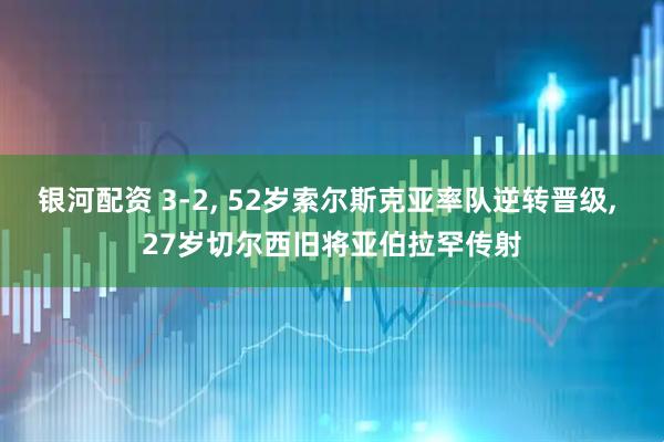 银河配资 3-2, 52岁索尔斯克亚率队逆转晋级, 27岁切尔西旧将亚伯拉罕传射