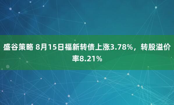 盛谷策略 8月15日福新转债上涨3.78%，转股溢价率8.21%