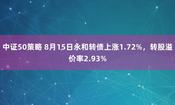 中证50策略 8月15日永和转债上涨1.72%，转股溢价率2.93%