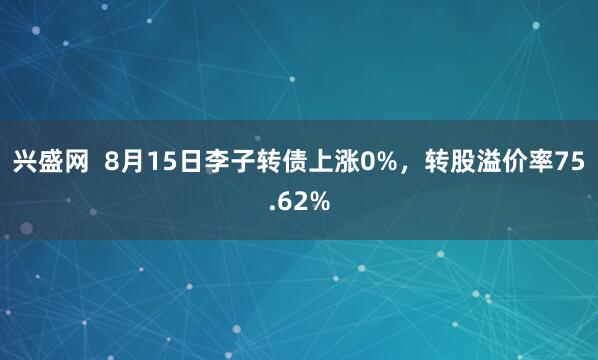 兴盛网  8月15日李子转债上涨0%，转股溢价率75.62%