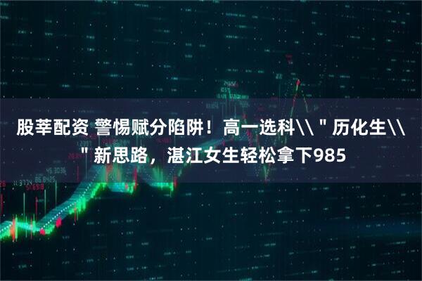 股莘配资 警惕赋分陷阱！高一选科\＂历化生\＂新思路，湛江女生轻松拿下985