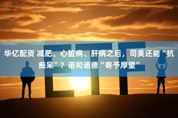 华亿配资 减肥、心脏病、肝病之后，司美还能“抗痴呆”？诺和诺德“寄予厚望”