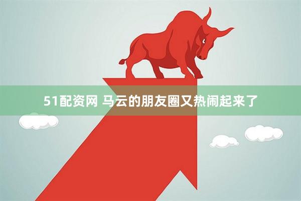51配资网 马云的朋友圈又热闹起来了
