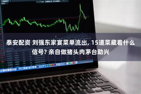 泰安配资 刘强东家宴菜单流出, 15道菜藏着什么信号? 亲自做猪头肉茅台助兴