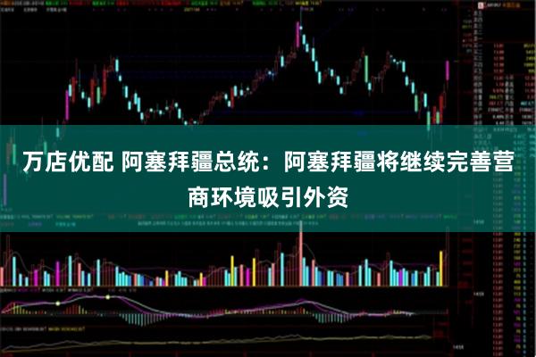 万店优配 阿塞拜疆总统：阿塞拜疆将继续完善营商环境吸引外资