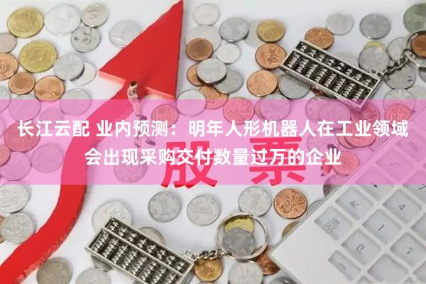 长江云配 业内预测：明年人形机器人在工业领域会出现采购交付数量过万的企业