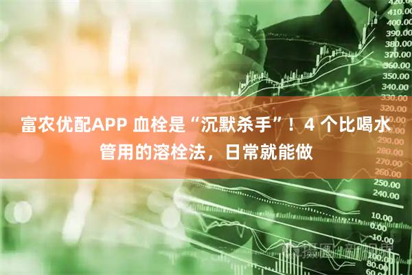 富农优配APP 血栓是“沉默杀手”！4 个比喝水管用的溶栓法，日常就能做