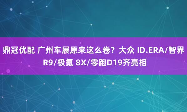 鼎冠优配 广州车展原来这么卷？大众 ID.ERA/智界 R9/极氪 8X/零跑D19齐亮相