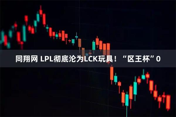 同翔网 LPL彻底沦为LCK玩具！“区王杯”0