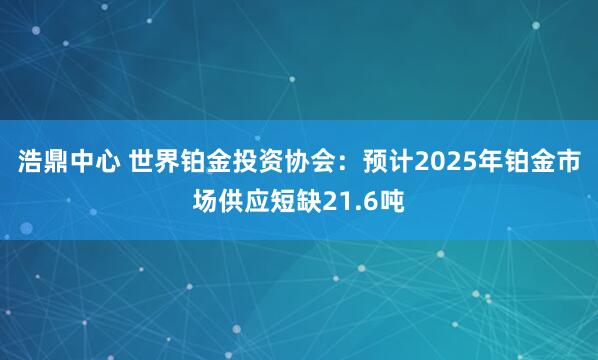 浩鼎中心 世界铂金投资协会：预计2025年铂金市场供应短缺21.6吨