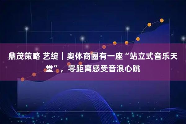 鼎茂策略 艺绽|奥体商圈有一座“站立式音乐天堂”,零距离感受音浪心跳