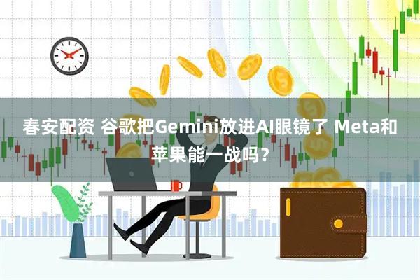 春安配资 谷歌把Gemini放进AI眼镜了 Meta和苹果能一战吗?