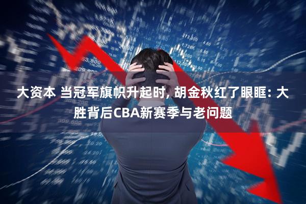 大资本 当冠军旗帜升起时, 胡金秋红了眼眶: 大胜背后CBA新赛季与老问题