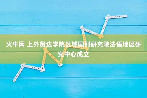 火牛网 上外贤达学院区域国别研究院法语地区研究中心成立
