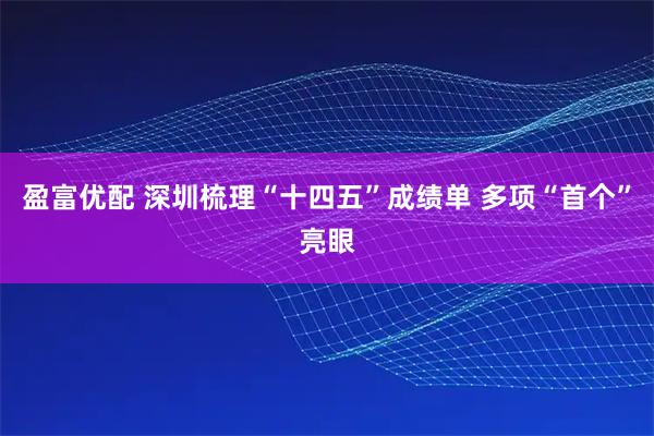 盈富优配 深圳梳理“十四五”成绩单 多项“首个”亮眼