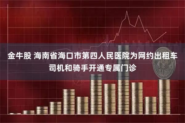 金牛股 海南省海口市第四人民医院为网约出租车司机和骑手开通专属门诊