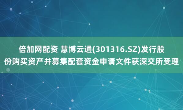 倍加网配资 慧博云通(301316.SZ)发行股份购买资产并募集配套资金申请文件获深交所受理