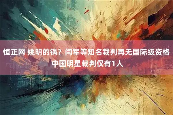 恒正网 姚明的锅？闫军等知名裁判再无国际级资格 中国明星裁判仅有1人