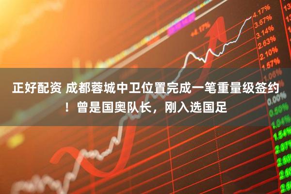 正好配资 成都蓉城中卫位置完成一笔重量级签约！曾是国奥队长，刚入选国足