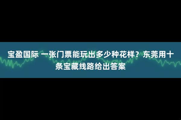 宝盈国际 一张门票能玩出多少种花样?东莞用十条宝藏线路给出答案