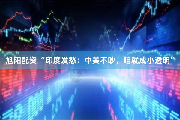 旭阳配资 “印度发愁:中美不吵,咱就成小透明”