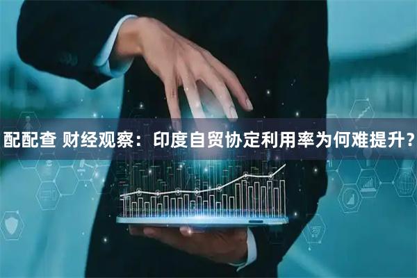 配配查 财经观察：印度自贸协定利用率为何难提升？